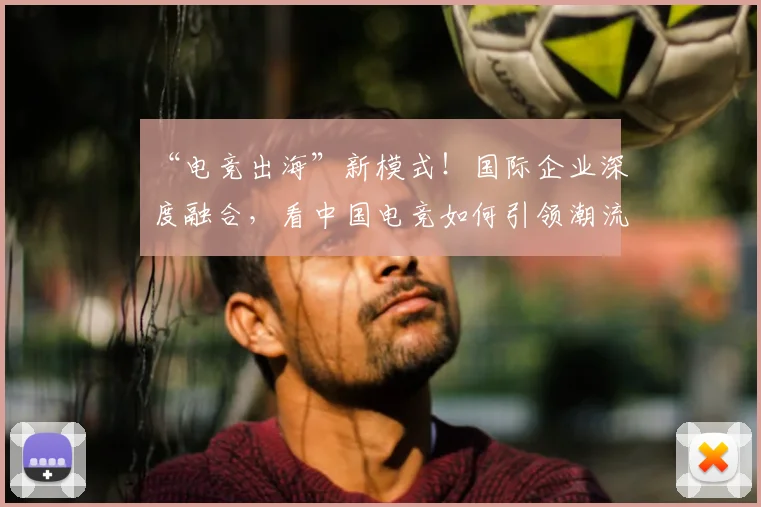 “电竞出海”新模式!国际企业深度融合,看中国电竞如何引领潮流