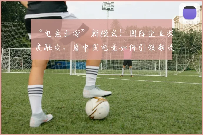 “电竞出海”新模式!国际企业深度融合,看中国电竞如何引领潮流